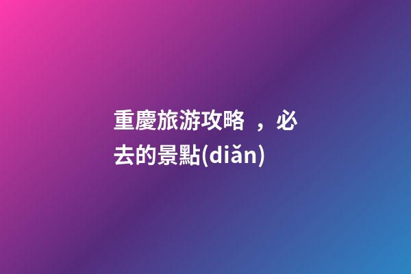 重慶旅游攻略，必去的景點(diǎn)